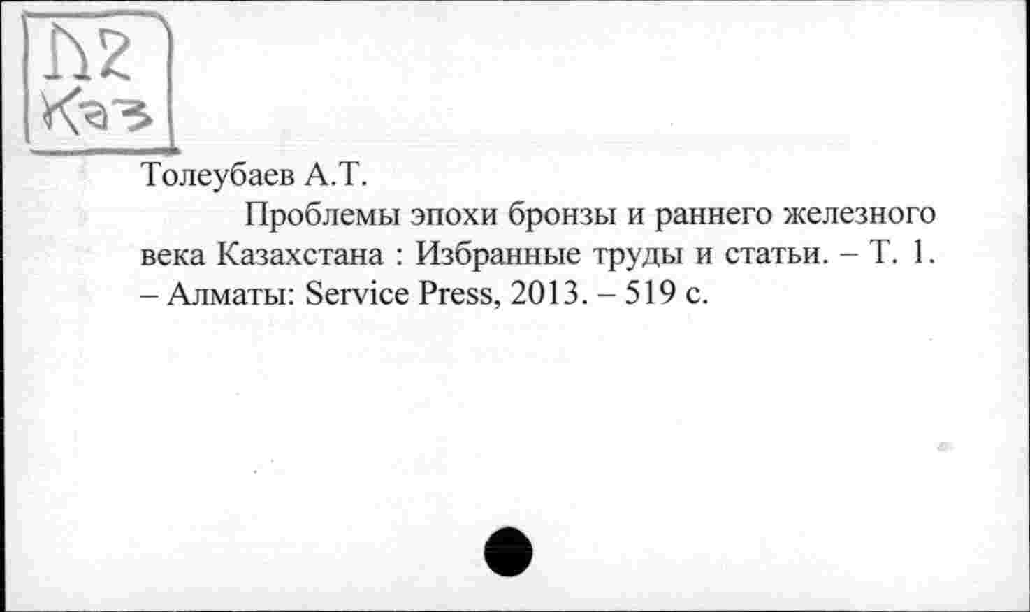 ﻿Ку»
Толеубаев А.Т.
Проблемы эпохи бронзы и раннего железного века Казахстана : Избранные труды и статьи. - T. 1. - Алматы: Service Press, 2013. - 519 с.